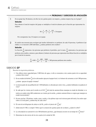 4 CAPÍTULO
MATEMÁTICAS SIMPLIFICADAS
58
PROBLEMAS Y EJERCICIOS DE APLICACIÓN
1 En un grupo hay 40 alumnos, de ellos las tres quintas partes son mujeres, ¿cuántas mujeres hay en el grupo?
Solución
Para obtener el total de mujeres del grupo se multiplica el total de alumnos por la fracción que representan las
mujeres.
40
3
5
40
1
3
5
120
5
24
× = × = = mujeres
Por consiguiente, hay 24 mujeres en el grupo.
2 Se realizó una encuesta para averiguar qué medios informativos se preﬁeren; de cada 10 personas, 4 preﬁeren el pe-
riódico; si se encuestó a 600 individuos, ¿cuántas preﬁeren otros medios?
Solución
La fracción
4
10
representa a las personas que preﬁeren el periódico, por lo tanto,
6
10
representa a las personas que
preﬁeren otros medios, entonces, para obtener el número de personas que representa esta última fracción se multiplica
por el total de la muestra.
6
10
600
6
10
600
1
3600
10
360
× = × = = personas prefieren
n otros medios.
EJERCICIO 37
Resuelve los siguientes problemas:
1. Una alberca tiene capacidad para 3 000 litros de agua, si sólo se encuentra a tres cuartas partes de su capacidad,
¿cuántos litros tiene?
2. En un estadio de béisbol
2
3
de los aﬁcionados apoyan al equipo local, si el número de asistentes es de 6 300 personas,
¿cuántas apoyan al equipo visitante?
3. La tercera parte de una población de 2 100 habitantes es afectada por cierto virus, ¿cuántos habitantes no padecen el
virus?
4. Se sabe que los viernes por la noche en el D.F.
1
4
del total de automovilistas manejan en estado de ebriedad, si se
realiza un sondeo entre 600 conductores un viernes por la noche, ¿cuántos automovilistas se espera que manejen en
estado inconveniente?
5. En una caja hay 120 pelotas: verdes, rojas y azules, si las pelotas rojas son la tercera parte del total y las azules equi-
valen a la sexta parte, ¿cuántas hay de cada color?
6. El costo de un kilogramo de azúcar es de $8, ¿cuál es el precio de 3
3
4
kg?
7. Julián tenía $1 500, si compró 3 libros que le costaron dos quintas partes de su dinero, ¿cuánto le sobró?
8. La velocidad de un automóvil es de 100 kilómetros por hora, ¿qué distancia recorre en un tiempo de 2
3
4
horas?
9. Determina los dos tercios de los tres cuartos de la mitad de 240.
www.FreeLibros.org
 