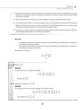 CAPÍTULO 4
ARITMÉTICA • Números racionales
59
Ejemplos
EJEMPLOS
10. En un grupo de 60 alumnos, las dos terceras partes se inclinan por la física, de éstos, la mitad quieren ser físicos
nucleares y la cuarta parte de ellos desea realizar una maestría en el extranjero. ¿Cuántos alumnos desean estudiar
su maestría en otro país?
11. Si a 2 de cada 10 personas les gusta el rock, de una población de 4 500, ¿cuántas preﬁeren otros ritmos?
12. La recomendación de un doctor a un enfermo de gripe es que se tome1
1
2
pastillas de ácido acetilsalicílico (aspirina)
durante 4 días cada 8 horas, para contrarrestar los malestares de esta enfermedad infecciosa. Si el paciente sigue
cabalmente las indicaciones del doctor, ¿cuántas pastillas de aspirina tomará?
13. Las calorías y los joules en la física son unidades de energía; además, se sabe que una caloría equivale a
21
5
joules.
¿Cuánta energía en joules habrá en un alimento de 120 calorías?
⁄Veriﬁca tus resultados en la sección de soluciones correspondiente
División
⁄ Se multiplica el numerador de la primera fracción por el denominador de la segunda fracción, el producto es
el numerador de la fracción resultante.
⁄ Se multiplica el denominador de la primera fracción por el numerador de la segunda fracción, el producto es
el denominador de la fracción resultante.
Para realizar esta operación:
a
b
c
d
a
b
c
d
a d
b c
÷ = =
×
×
1 Realiza
2
3
4
5
÷ .
Solución
Se aplican los pasos y se simpliﬁca el resultado.
2
3
4
5
2 5
3 4
10 2
12 2
5
6
÷ =
×
×
= =
÷
÷
=
10
12
Por tanto,
2
3
4
5
÷ =
5
6
2 Determina el resultado de 4
2
5
2
3
4
÷ .
Solución
Se convierten las fracciones mixtas en impropias y se efectúa la división.
4
2
5
2
3
4
22
5
11
4
22 4
5 11
88
55
88 11
55 11
8
5
÷ = ÷ =
×
×
= =
÷
÷
= =
=1
3
5
Por consiguiente: 4
2
5
2
3
4
1
3
5
÷ =
www.FreeLibros.org
 