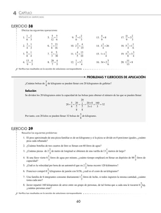 4 CAPÍTULO
MATEMÁTICAS SIMPLIFICADAS
60
PROBLEMAS Y EJERCICIOS DE APLICACIÓN
EJERCICIO 38
Efectúa las siguientes operaciones:
1.
1
6
2
3
÷
2.
3
4
1
2
÷
5.
5
12
5
6
÷
6.
7
8
21
16
÷
9.
4
6
÷1
2
3
10. 2
2
3
4
15
÷
13.
4
9
8
÷
14. 3
1
4
26
÷
17.
1
3
2
3
1
9
÷
18. 5
1
4
1
1
6
÷
3.
6
8
1
4
÷
4.
13
9
4
3
÷
7.
4
3
5
30
÷
8.
28
7
4
÷
5
11. 1
13
10
4
5
÷
12.
1
2
1
4
÷ 3
15. 1 1
1
4
÷
16. 3 2
5
6
4 ÷
19. 5
5
8
3
3
4
÷
20. 1 8
11
13
÷
⁄Veriﬁca tus resultados en la sección de soluciones correspondiente
¿Cuántas bolsas de
5
8
de kilogramo se pueden llenar con 20 kilogramos de galletas?
Solución
Se dividen los 20 kilogramos entre la capacidad de las bolsas para obtener el número de las que se pueden llenar:
20
5
8
20
5
8
20
1
5
8
20 8
5 1
160
5
32
÷ = = =
×
×
= =
Por tanto, con 20 kilos se pueden llenar 32 bolsas de
5
8
de kilogramo.
EJERCICIO 39
Resuelve los siguientes problemas:
1. El peso aproximado de una pizza familiar es de un kilogramo y si la pizza se divide en 8 porciones iguales, ¿cuánto
pesa cada rebanada?
2. ¿Cuántas botellas de tres cuartos de litro se llenan con 60 litros de agua?
3. ¿Cuántas piezas de 2
2
3
de metro de longitud se obtienen de una varilla de 13
1
3
metros de largo?
4. Si una llave vierte 6
1
3
litros de agua por minuto, ¿cuánto tiempo empleará en llenar un depósito de 88
2
3
litros de
capacidad?
5. ¿Cuál es la velocidad por hora de un automóvil que en 2
1
2
horas recorre 120 kilómetros?
6. Francisco compró 8
2
3
kilogramos de jamón con $156, ¿cuál es el costo de un kilogramo?
7. Una familia de 6 integrantes consume diariamente 1
1
2
litros de leche, si todos ingieren la misma cantidad, ¿cuánto
toma cada uno?
8. Javier repartió 160 kilogramos de arroz entre un grupo de personas, de tal forma que a cada una le tocaron 6
2
3
kg,
¿cuántas personas eran?
⁄Veriﬁca tus resultados en la sección de soluciones correspondiente
www.FreeLibros.org
 