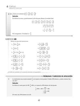 4 CAPÍTULO
MATEMÁTICAS SIMPLIFICADAS
62
PROBLEMAS Y EJERCICIOS DE APLICACIÓN
4 ¿Cuál es el resultado de 1
1
3
5
6
3
8
3
4
−
⎛
⎝
⎜
⎞
⎠
⎟ ÷ −
⎛
⎝
⎜
⎞
⎠
⎟ ?
Solución
Se realizan las restas y posteriormente la división para obtener el resultado ﬁnal.
1
1
3
5
6
3
8
3
4
4
3
5
6
3
8
3
4
−
⎛
⎝
⎜
⎞
⎠
⎟ ÷ −
⎛
⎝
⎜
⎞
⎠
⎟ = −
⎛
⎝
⎜
⎞
⎠
⎟ ÷ −
⎛
⎝
⎝
⎜
⎞
⎠
⎟
=
−
⎛
⎝
⎜
⎞
⎠
⎟ ÷
−
⎛
⎝
⎜
⎞
⎠
⎟
8 5
6
3 6
8
= ÷
−
=
−
= −
3
6
3
8
24
18
4
3
Por consiguiente, el resultado es −
4
3
EJERCICIO 40
Realiza las siguientes operaciones:
1.
3
7
2
5
14
4
( )− ( ) 8. 5
1
10
1
12
17
⎛
⎝
⎜
⎞
⎠
⎟ −
⎛
⎝
⎜
⎞
⎠
⎟
2.
3
4
3 1
1
2
( )+ 9.
7
8
4
5
4
7
3
14
⎛
⎝
⎜
⎞
⎠
⎟
⎛
⎝
⎜
⎞
⎠
⎟ −
⎛
⎝
⎜
⎞
⎠
⎟
3.
3
8
4 2
5
16
8 4
−
( )+ −
( ) 10.
1
6
2
3
1
2
5
+
⎛
⎝
⎜
⎞
⎠
⎟ −
⎛
⎝
⎜
⎞
⎠
⎟
4.
3
4
1
12
1
6
1
4
1
2
⎛
⎝
⎜
⎞
⎠
⎟ + + +
⎛
⎝
⎜
⎞
⎠
⎟ 11.
3
5
1
2
7
10
3
4
+ +
⎛
⎝
⎜
⎞
⎠
⎟ ÷
⎛
⎝
⎜
⎞
⎠
⎟
5.
5
8
1
10
2
5
1
2
⎛
⎝
⎜
⎞
⎠
⎟ + −
⎛
⎝
⎜
⎞
⎠
⎟ 12. 1
1
9
4 2
1
3
⎛
⎝
⎜
⎞
⎠
⎟ ÷ −
⎛
⎝
⎜
⎞
⎠
⎟
6.
7
10
1
2
1
6
2
1
3
⎛
⎝
⎜
⎞
⎠
⎟ − −
⎛
⎝
⎜
⎞
⎠
⎟ 13.
17
22
1 2
9
11
+
⎛
⎝
⎜
⎞
⎠
⎟ ÷ −
⎛
⎝
⎜
⎞
⎠
⎟
7. 1
3
4
3 2
1
2
−
⎛
⎝
⎜
⎞
⎠
⎟ −
⎛
⎝
⎜
⎞
⎠
⎟ 14. 1
1
2
3
4
5
8
−
⎛
⎝
⎜
⎞
⎠
⎟ ÷ −
⎛
⎝
⎜
⎞
⎠
⎟
⁄Veriﬁca tus resultados en la sección de soluciones correspondiente
1 La matrícula de una escuela aumentó
1
4
con respecto al año pasado. Si había 400 alumnos, ¿cuántos alumnos hay
este año?
Solución
Se obtiene la cuarta parte de 400:
1
4
(400) y se suman los 400 alumnos del año pasado.
1
4
(400) + 400 =
400
4
+ 400
= 100 + 400
= 500
Por tanto, hay 500 alumnos este año.
www.FreeLibros.org
 
