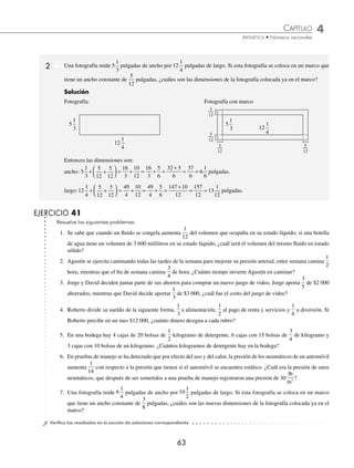 CAPÍTULO 4
ARITMÉTICA • Números racionales
63
2 Una fotografía mide 5
1
3
pulgadas de ancho por 12
1
4
pulgadas de largo. Si esta fotografía se coloca en un marco que
tiene un ancho constante de
5
12
pulgadas, ¿cuáles son las dimensiones de la fotografía colocada ya en el marco?
Solución
Fotografía: Fotografía con marco
Entonces las dimensiones son:
ancho: 5
1
3
5
12
5
12
16
3
10
12
16
3
5
6
32 5
6
37
6
+ +
⎛
⎝
⎜
⎞
⎠
⎟ = + = + =
+
= =
= 6
1
6
pulgadas.
largo:12
1
4
5
12
5
12
49
4
10
12
49
4
5
6
147 10
12
+ +
⎛
⎝
⎜
⎞
⎠
⎟ = + = + =
+
=
= =
157
12
13
1
12
pulgadas.
EJERCICIO 41
Resuelve los siguientes problemas:
1. Se sabe que cuando un ﬂuido se congela aumenta
1
12
del volumen que ocupaba en su estado líquido, si una botella
de agua tiene un volumen de 3 600 mililitros en su estado líquido, ¿cuál será el volumen del mismo ﬂuido en estado
sólido?
2. Agustín se ejercita caminando todas las tardes de la semana para mejorar su presión arterial, entre semana camina
1
2
hora, mientras que el ﬁn de semana camina
3
4
de hora. ¿Cuánto tiempo invierte Agustín en caminar?
3. Jorge y David deciden juntar parte de sus ahorros para comprar un nuevo juego de video, Jorge aporta
3
5
de $2 000
ahorrados, mientras que David decide aportar
1
3
de $3 000, ¿cuál fue el costo del juego de video?
4. Roberto divide su sueldo de la siguiente forma,
1
3
a alimentación,
1
2
al pago de renta y servicios y
1
6
a diversión. Si
Roberto percibe en un mes $12 000, ¿cuánto dinero designa a cada rubro?
5. En una bodega hay 4 cajas de 20 bolsas de
1
2
kilogramo de detergente, 6 cajas con 15 bolsas de
3
4
de kilogramo y
3 cajas con 10 bolsas de un kilogramo. ¿Cuántos kilogramos de detergente hay en la bodega?
6. En pruebas de manejo se ha detectado que por efecto del uso y del calor, la presión de los neumáticos de un automóvil
aumenta
1
14
con respecto a la presión que tienen si el automóvil se encuentra estático. ¿Cuál era la presión de unos
neumáticos, que después de ser sometidos a una prueba de manejo registraron una presión de 30
lb
in2 ?
7. Una fotografía mide 6
1
4
pulgadas de ancho por 10
1
2
pulgadas de largo. Si esta fotografía se coloca en un marco
que tiene un ancho constante de
3
8
pulgadas, ¿cuáles son las nuevas dimensiones de la fotografía colocada ya en el
marco?
⁄Veriﬁca tus resultados en la sección de soluciones correspondiente
5
1
3
12
1
4
5
12
5
12
5
1
3 12
1
4
5
12
5
12
www.FreeLibros.org
 