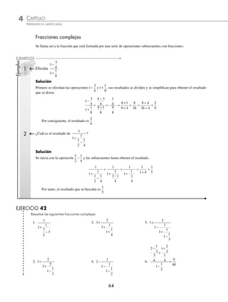 4 CAPÍTULO
MATEMÁTICAS SIMPLIFICADAS
64
Ejemplos
EJEMPLOS
Fracciones complejas
Se llama así a la fracción que está formada por una serie de operaciones subsecuentes con fracciones.
1 Efectúa
1
3
4
1
1
8
−
+
.
Solución
Primero se efectúan las operaciones 1
3
4
− y 1
1
8
+ , sus resultados se dividen y se simpliﬁcan para obtener el resultado
que se desea.
1
3
4
1
1
8
4 3
4
8 1
8
1
4
9
8
8 1
9 4
8
36
−
+
=
−
+
= =
×
×
= =
÷
8 4
36 ÷
÷
=
4
2
9
Por consiguiente, el resultado es
2
9
2 ¿Cuál es el resultado de
1
1
1
1
2
1
4
+
−
?
Solución
Se inicia con la operación
1
2
1
4
− y las subsecuentes hasta obtener el resultado.
1
1
1
1
2
1
4
1
1
1
2 1
4
1
1
1
1
4
1
1 4
1
5
+
−
=
+
−
=
+
=
+
=
Por tanto, el resultado que se buscaba es
1
5
EJERCICIO 42
Resuelve las siguientes fracciones complejas:
1.
1
1
1
7
2
3
+
−
3. 3
2
3
1
1
1
4
+
+
+
5. 1
1
1
1
1
1
1
1
3
+
−
+
−
2. 1
2
3
5
1
1
3
+
+
−
4. 2
1
1
1
1
1
2
−
−
−
6.
2
1
3
3
4
1
2
3
1
4
1
1
2
9
40
−
+
+
−
×
www.FreeLibros.org
 