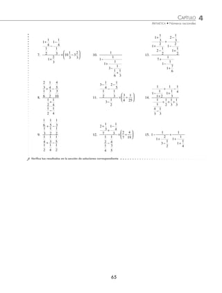 CAPÍTULO 4
ARITMÉTICA • Números racionales
65
7.
1
1
4
1
2
1
1
4
1
3
1
2
3
10
1
3
3
2
3
+
−
−
+
× −
⎛
⎝
⎜
⎞
⎠
⎟ 10.
1
1
1
1
1
3
1
1
6
1
3
−
+
−
+
13.
1
1
3
1
2
2
1
2
2
1
3
1
2
1
1
2
7
1
1
1
1
7
6
+
+
−
+
−
−
+
+
−
+
8.
2
3
1
6
1
4
3
2
4
5
3
10
1
2
1
4
1
2
1
4
+ −
+
−
11.
3
1
4
1
2
2
1
5
1
3
3
1
2
3
4
1
25
−
−
−
−
× ÷
⎛
⎝
⎜
⎞
⎠
⎟ 14.
1
1
1
1 2
1
1
1
3
1
4
1
1
4
3
1
3
1
2
1
3
1
3
−
+
+
+
−
−
+ + +
9.
1
6
1
3
1
5
1
2
1
3
1
2
1
4
1
3
1
5
+ −
+ −
1
2
1
4
1
2
12.
2
1
3
7
1
1
4
3
1
2
1
4
1
4
3
5
2
7
4
19
+
+
−
−
× ÷
⎛
⎝
⎜
⎞
⎠
⎟ 15. 1
1
1
2
3
1
2
1
1
1
1
1
4
−
+
−
+
+
+
⁄Veriﬁca tus resultados en la sección de soluciones correspondiente
www.FreeLibros.org
 