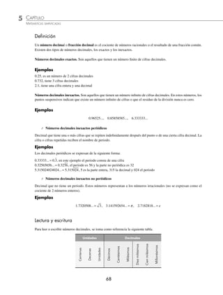 5 CAPÍTULO
MATEMÁTICAS SIMPLIFICADAS
68
Deﬁnición
Un número decimal o fracción decimal es el cociente de números racionales o el resultado de una fracción común.
Existen dos tipos de números decimales, los exactos y los inexactos.
Números decimales exactos. Son aquellos que tienen un número ﬁnito de cifras decimales.
Ejemplos
0.25, es un número de 2 cifras decimales
0.732, tiene 3 cifras decimales
2.1, tiene una cifra entera y una decimal
Números decimales inexactos. Son aquellos que tienen un número inﬁnito de cifras decimales. En estos números, los
puntos suspensivos indican que existe un número inﬁnito de cifras o que el residuo de la división nunca es cero.
Ejemplos
0.96525..., 0.85858585..., 6.333333...
⁄ Números decimales inexactos periódicos
Decimal que tiene una o más cifras que se repiten indeﬁnidamente después del punto o de una cierta cifra decimal. La
cifra o cifras repetidas reciben el nombre de periodo.
Ejemplos
Los decimales periódicos se expresan de la siguiente forma:
0 33333 0 3
. ... .
= , en este ejemplo el periodo consta de una cifra
0 32565656 0 3256
. ... .
= , el periodo es 56 y la parte no periódica es 32
5 315024024024 5 315024
. ... .
= , 5 es la parte entera, 315 la decimal y 024 el periodo
⁄ Números decimales inexactos no periódicos
Decimal que no tiene un periodo. Estos números representan a los números irracionales (no se expresan como el
cociente de 2 números enteros).
Ejemplos
1 7320508 3
. ... = , 3 141592654
. ... = π , 2 7182818
. ... = e
Lectura y escritura
Para leer o escribir números decimales, se toma como referencia la siguiente tabla.
Unidades Decimales
Centenas
Decenas
Unidades
Décimos
Centésimos
Milésimos
Diez
milésimos
Cien
milésimos
Millonésimos
www.FreeLibros.org
 