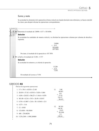 CAPÍTULO 5
ARITMÉTICA • Números decimales
71
Ejemplos
EJEMPLOS
Suma y resta
Se acomodan los elementos de la operación en forma vertical con el punto decimal como referencia y se hacen coincidir
las clases, para después efectuar las operaciones correspondientes.
1 Determina el resultado de 2.0098 + 0.37 + 105.4056.
Solución
Se acomodan las cantidades de manera vertical y se efectúan las operaciones columna por columna de derecha a
izquierda.
2.0098
+ 0.37
105.4056
107.7854
Por tanto, el resultado de la operación es 107.7854
2 ¿Cuál es el resultado de 13.284 – 5.73?
Solución
Se acomodan los números y se efectúa la operación.
13.284
− 5.73
7.554
El resultado de la resta es 7.554
EJERCICIO 45
Efectúa las siguientes operaciones:
1. 5.7 + 39.4 + 4.0318 + 21.68
2. 28.018 + 37.42 + 4.0318 + 3.028 + 5.084
3. 4.036 + 28.032 + 586.25 + 3 146.6 + 0.078
4. 481.08 + 0.216 + 39.5 + 26.49 + 0.8347
5. 8 576 + 0.3867 + 2.64 + 38 + 0.5643 + 213
6. 4.273 – 3.16
7. 12 – 8.963
8. 123.6504 – 98.45694
9. 400 – 278.00258
10. 5 276.2369 – 4 998.269889
11. 3.08
48.047
+
6.8
15.16
216.37
38.415
12. 98.765
146.38
+
2.675
36.4186
2.3
158.16
www.FreeLibros.org
 