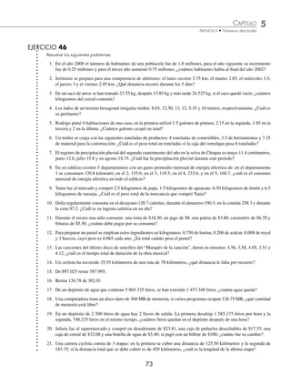 CAPÍTULO 5
ARITMÉTICA • Números decimales
73
EJERCICIO 46
Resuelve los siguientes problemas:
1. En el año 2000 el número de habitantes de una población fue de 1.8 millones, para el año siguiente su incremento
fue de 0.25 millones y para el tercer año aumentó 0.75 millones, ¿cuántos habitantes había al ﬁnal del año 2002?
2. Jerónimo se prepara para una competencia de atletismo: el lunes recorre 3.75 km, el martes 2.85, el miércoles 3.5,
el jueves 3 y el viernes 2.95 km. ¿Qué distancia recorre durante los 5 días?
3. De un saco de arroz se han tomado 23.55 kg, después 15.85 kg y más tarde 24.525 kg, si el saco quedó vacío, ¿cuántos
kilogramos del cereal contenía?
4. Los lados de un terreno hexagonal irregular miden: 8.65, 12.50, 13, 12, 9.35 y 10 metros, respectivamente. ¿Cuál es
su perímetro?
5. Rodrigo pintó 4 habitaciones de una casa, en la primera utilizó 1.5 galones de pintura, 2.15 en la segunda, 1.85 en la
tercera y 2 en la última. ¿Cuántos galones ocupó en total?
6. Un trailer se carga con las siguientes toneladas de productos: 8 toneladas de comestibles, 3.5 de herramientas y 7.25
de material para la construcción. ¿Cuál es el peso total en toneladas si la caja del remolque pesa 6 toneladas?
7. El registro de precipitación pluvial del segundo cuatrimestre del año en la selva de Chiapas es:mayo 11.4 centímetros,
junio 12.6, julio 15.8 y en agosto 18.75. ¿Cuál fue la precipitación pluvial durante este periodo?
8. En un ediﬁcio existen 5 departamentos con un gasto promedio mensual de energía eléctrica de: en el departamento
1 se consumen 120.8 kilowatts; en el 2, 135.6; en el 3, 118.5; en el 4, 233.6, y en el 5, 160.7, ¿cuál es el consumo
mensual de energía eléctrica en todo el ediﬁcio?
9. Tania fue al mercado y compró 2.5 kilogramos de papa, 1.5 kilogramos de aguacate, 0.50 kilogramos de limón y 6.5
kilogramos de naranja. ¿Cuál es el peso total de la mercancía que compró Tania?
10. Delia regularmente consume en el desayuno 120.7 calorías; durante el almuerzo 190.3; en la comida 258.3 y durante
la cena 97.2. ¿Cuál es su ingesta calórica en un día?
11. Durante el recreo una niña consume: una torta de $18.50, un jugo de $8, una paleta de $3.80, caramelos de $6.70 y
frituras de $5.50, ¿cuánto debe pagar por su consumo?
12. Para preparar un pastel se emplean estos ingredientes en kilogramos: 0.750 de harina, 0.200 de azúcar, 0.008 de royal
y 3 huevos, cuyo peso es 0.065 cada uno. ¿En total cuánto pesa el pastel?
13. Las canciones del último disco de sencillos del “Marqués de la canción”, duran en minutos: 4.56, 3.58, 4.05, 3.51 y
4.12, ¿cuál es el tiempo total de duración de la obra musical?
14. Un ciclista ha recorrido 35.55 kilómetros de una ruta de 78 kilómetros, ¿qué distancia le falta por recorrer?
15. De 897.025 restar 587.995.
16. Restar 126.78 de 302.01.
17. De un depósito de agua que contiene 5 865.325 litros, se han extraído 1 457.348 litros, ¿cuánta agua queda?
18. Una computadora tiene un disco duro de 368 MB de memoria, si varios programas ocupan 128.75 MB, ¿qué cantidad
de memoria está libre?
19. En un depósito de 2 500 litros de agua hay 2 llaves de salida. La primera desaloja 1 585.175 litros por hora y la
segunda, 748.235 litros en el mismo tiempo, ¿cuántos litros quedan en el depósito después de una hora?
20. Julieta fue al supermercado y compró un desodorante de $23.81, una caja de pañuelos desechables de $17.55, una
caja de cereal de $32.08 y una botella de agua de $5.40; si pagó con un billete de $100, ¿cuánto fue su cambio?
21. Una carrera ciclista consta de 3 etapas: en la primera se cubre una distancia de 125.50 kilómetros y la segunda de
183.75; si la distancia total que se debe cubrir es de 450 kilómetros, ¿cuál es la longitud de la última etapa?
www.FreeLibros.org
 