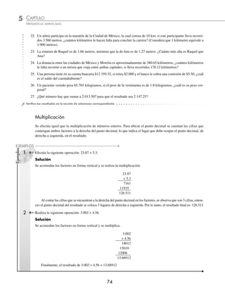 5 CAPÍTULO
MATEMÁTICAS SIMPLIFICADAS
74
Ejemplos
EJEMPLOS
22. Un atleta participa en la maratón de la Ciudad de México, la cual consta de 10 km; si este participante lleva recorri-
dos 3 560 metros, ¿cuántos kilómetros le hacen falta para concluir la carrera? (Considera que 1 kilómetro equivale a
1 000 metros).
23. La estatura de Raquel es de 1.66 metros, mientras que la de Ana es de 1.27 metros. ¿Cuánto más alta es Raquel que
Ana?
24. La distancia entre las ciudades de México y Morelia es aproximadamente de 380.65 kilómetros, ¿cuántos kilómetros
le falta recorrer a un turista que viaja entre ambas capitales, si lleva recorridos 176.12 kilómetros?
25. Una persona tiene en su cuenta bancaria $12 359.32, si retira $2 000 y el banco le cobra una comisión de $5.50, ¿cuál
es el saldo del cuentahabiente?
26. Un paciente vestido pesa 65.765 kilogramos, si el peso de la vestimenta es de 1.8 kilogramos, ¿cuál es su peso cor-
poral?
27. ¿Qué número hay que sumar a 2 013.507 para que el resultado sea 2 147.25?
⁄Veriﬁca tus resultados en la sección de soluciones correspondiente
Multiplicación
Se efectúa igual que la multiplicación de números enteros. Para ubicar el punto decimal se cuentan las cifras que
contengan ambos factores a la derecha del punto decimal, lo que indica el lugar que debe ocupar el punto decimal, de
derecha a izquierda, en el resultado.
1 Efectúa la siguiente operación: 23.87 × 5.3.
Solución
Se acomodan los factores en forma vertical y se realiza la multiplicación.
23.87
× 5.3
7161
11935
126.511
Al contar las cifras que se encuentran a la derecha del punto decimal en los factores, se observa que son 3 cifras, enton-
ces el punto decimal del resultado se coloca 3 lugares de derecha a izquierda. Por lo tanto, el resultado ﬁnal es: 126.511
2 Realiza la siguiente operación: 3.002 × 4.56.
Solución
Se acomodan los factores en forma vertical y se multiplica.
3.002
× 4.56
18012
15010
12008
13.68912
Finalmente, el resultado de 3.002 × 4.56 = 13.68912
www.FreeLibros.org
 