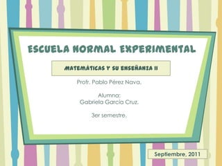 Escuela Normal Experimental Matemáticas y suenseñanza II Profr. Pablo Pérez Nava. Alumna:Gabriela García Cruz.3er semestre. Septiembre, 2011 