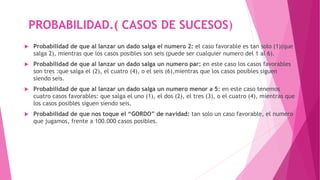 PROBABILIDAD.( CASOS DE SUCESOS)
 Probabilidad de que al lanzar un dado salga el numero 2: el caso favorable es tan solo (1)(que
salga 2), mientras que los casos posibles son seis (puede ser cualquier numero del 1 al 6).
 Probabilidad de que al lanzar un dado salga un numero par: en este caso los casos favorables
son tres :que salga el (2), el cuatro (4), o el seis (6),mientras que los casos posibles siguen
siendo seis.
 Probabilidad de que al lanzar un dado salga un numero menor a 5: en este caso tenemos
cuatro casos favorables: que salga el uno (1), el dos (2), el tres (3), o el cuatro (4), mientras que
los casos posibles siguen siendo seis.
 Probabilidad de que nos toque el “GORDO” de navidad: tan solo un caso favorable, el numero
que jugamos, frente a 100.000 casos posibles.
 