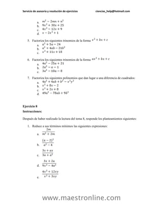 Servicio de asesoría y resolución de ejercicios ciencias_help@hotmail.com 
www.maestronline.com 
a. 
b. 
c. 
d. 
5. Factoriza los siguientes trinomios de la forma 
a. 
b. 
c. 
6. Factoriza los siguientes trinomios de la forma 
a. 
b. 
c. 
7. Factoriza los siguientes polinomios que dan lugar a una diferencia de cuadrados: 
a. 
b. 
c. 
d. 
Ejercicio 8 
Instrucciones: 
Después de haber realizado la lectura del tema 8, responde los planteamientos siguientes: 
1. Reduce a sus términos mínimos las siguientes expresiones: 
a. 
b. 
c. 
d. 
e.  