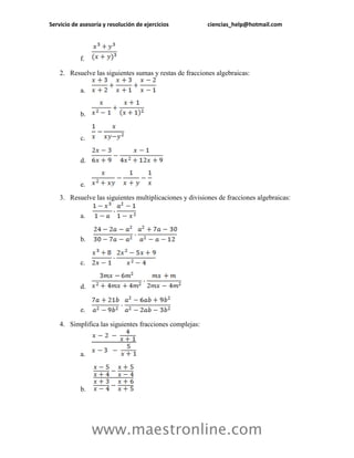 Servicio de asesoría y resolución de ejercicios ciencias_help@hotmail.com 
www.maestronline.com 
f. 
2. Resuelve las siguientes sumas y restas de fracciones algebraicas: 
a. 
b. 
c. 
d. 
e. 
3. Resuelve las siguientes multiplicaciones y divisiones de fracciones algebraicas: 
a. 
b. 
c. 
d. 
e. 
4. Simplifica las siguientes fracciones complejas: 
a. 
b.  