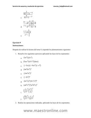 Servicio de asesoría y resolución de ejercicios ciencias_help@hotmail.com 
www.maestronline.com 
c. 
d. 
e. 
Ejercicio 9 
Instrucciones: 
Después de realizar la lectura del tema 9, responde los planteamientos siguientes: 
1. Resuelve los siguientes ejercicios aplicando las leyes de los exponentes: 
a. 
b. 
c. 
d. 
e. 
f. 
g. 
h. 
i. 
j. 
2. Realiza las operaciones indicadas, aplicando las leyes de los exponentes:  