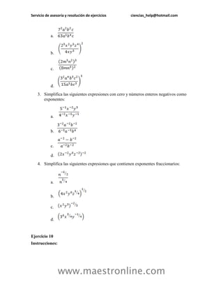 Servicio de asesoría y resolución de ejercicios ciencias_help@hotmail.com 
www.maestronline.com 
a. 
b. 
c. 
d. 
3. Simplifica las siguientes expresiones con cero y números enteros negativos como exponentes: 
a. 
b. 
c. 
d. 
4. Simplifica las siguientes expresiones que contienen exponentes fraccionarios: 
a. 
b. 
c. 
d. 
Ejercicio 10 
Instrucciones:  