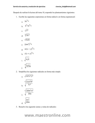 Servicio de asesoría y resolución de ejercicios ciencias_help@hotmail.com 
www.maestronline.com 
Después de realizar la lectura del tema 10, responde los planteamientos siguientes: 
1. Escribe las siguientes expresiones en forma radical o en forma exponencial: 
a. 
b. 
c. 
d. 
e. 
f. 
g. 
h. 
i. 
j. 
2. Simplifica los siguientes radicales en forma más simple: 
a. 
b. 
c. 
d. 
3. Resuelve las siguiente sumas y restas de radicales:  