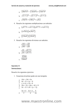 Servicio de asesoría y resolución de ejercicios ciencias_help@hotmail.com 
www.maestronline.com 
a. 
b. 
c. 
4. Resuelve las siguientes multiplicaciones con radicales: 
a. 
b. 
c. 
5. Resuelve las siguientes divisiones con radicales: 
a. 
b. 
c. 
Ejercicio 11 
Instrucciones: 
Resuelve los siguientes ejercicios: 
1. Ecuaciones de primer grado con una incógnita: 
a. 
b. 
c. 
d. 
e. 
f.  
