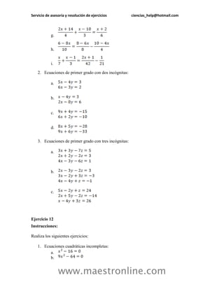 Servicio de asesoría y resolución de ejercicios ciencias_help@hotmail.com 
www.maestronline.com 
g. 
h. 
i. 
2. Ecuaciones de primer grado con dos incógnitas: 
a. 
b. 
c. 
d. 
3. Ecuaciones de primer grado con tres incógnitas: 
a. 
b. 
c. 
Ejercicio 12 
Instrucciones: 
Realiza los siguientes ejercicios: 
1. Ecuaciones cuadráticas incompletas: 
a. 
b.  