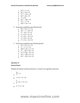Servicio de asesoría y resolución de ejercicios ciencias_help@hotmail.com 
www.maestronline.com 
c. 
d. 
e. 
f. 
g. 
h. 
i. 
j. 
2. Ecuaciones cuadráticas por factorización: 
a. 
b. 
c. 
d. 
e. 
f. 
g. 
3. Ecuaciones cuadráticas por fórmula general: 
a. 
b. 
c. 
d. 
e. 
f. 
g. 
Ejercicio 13 
Instrucciones: 
Después de realizar la lectura del tema 13, resuelve los siguientes ejercicios: 
a. 
b. 
c. 
d.  