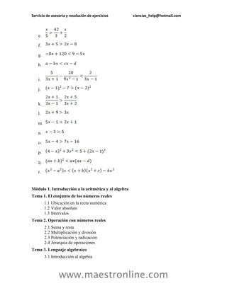 Servicio de asesoría y resolución de ejercicios ciencias_help@hotmail.com 
www.maestronline.com 
e. 
f. 
g. 
h. 
i. 
j. 
k. 
l. 
m. 
n. 
o. 
p. 
q. 
r. 
Módulo 1. Introducción a la aritmética y al algebra 
Tema 1. El conjunto de los números reales 
1.1 
Ubicación en la recta numérica 
1.2 
Valor absoluto 
1.3 
Intervalos 
Tema 2. Operación con números reales 
2.1 
Suma y resta 
2.2 
Multiplicación y división 
2.3 
Potenciación y radicación 
2.4 
Jerarquía de operaciones 
Tema 3. Lenguaje algebraico 
3.1 
Introducción al algebra  