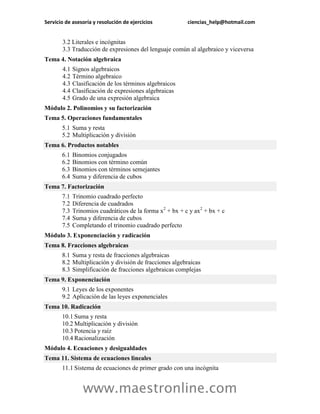 Servicio de asesoría y resolución de ejercicios ciencias_help@hotmail.com 
www.maestronline.com 
3.2 
Literales e incógnitas 
3.3 
Traducción de expresiones del lenguaje común al algebraico y viceversa 
Tema 4. Notación algebraica 
4.1 
Signos algebraicos 
4.2 
Término algebraico 
4.3 
Clasificación de los términos algebraicos 
4.4 
Clasificación de expresiones algebraicas 
4.5 
Grado de una expresión algebraica 
Módulo 2. Polinomios y su factorización 
Tema 5. Operaciones fundamentales 5.1 Suma y resta 5.2 Multiplicación y división 
Tema 6. Productos notables 6.1 Binomios conjugados 6.2 Binomios con término común 6.3 Binomios con términos semejantes 6.4 Suma y diferencia de cubos 
Tema 7. Factorización 7.1 Trinomio cuadrado perfecto 7.2 Diferencia de cuadrados 7.3 Trinomios cuadráticos de la forma x2 + bx + c y ax2 + bx + c 7.4 Suma y diferencia de cubos 7.5 Completando el trinomio cuadrado perfecto 
Módulo 3. Exponenciación y radicación Tema 8. Fracciones algebraicas 8.1 Suma y resta de fracciones algebraicas 8.2 Multiplicación y división de fracciones algebraicas 8.3 Simplificación de fracciones algebraicas complejas 
Tema 9. Exponenciación 9.1 Leyes de los exponentes 9.2 Aplicación de las leyes exponenciales 
Tema 10. Radicación 10.1 Suma y resta 10.2 Multiplicación y división 10.3 Potencia y raíz 10.4 Racionalización 
Módulo 4. Ecuaciones y desigualdades Tema 11. Sistema de ecuaciones lineales 11.1 Sistema de ecuaciones de primer grado con una incógnita  