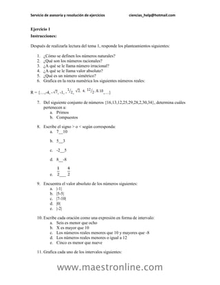 Servicio de asesoría y resolución de ejercicios ciencias_help@hotmail.com 
www.maestronline.com 
Ejercicio 1 
Instrucciones: 
Después de realizarla lectura del tema 1, responde los planteamientos siguientes: 
1. ¿Cómo se definen los números naturales? 
2. ¿Qué son los números racionales? 
3. ¿A qué se le llama número irracional? 
4. ¿A qué se le llama valor absoluto? 
5. ¿Qué es un número simétrico? 
6. Grafica en la recta numérica los siguientes números reales: 
R = {…,-4, -, -1, -, ,…} 
7. Del siguiente conjunto de números {16,13,12,25,29,28,2,30,34}, determina cuáles pertenecen a: 
a. Primos 
b. Compuestos 
8. Escribe el signo > o < según corresponda: 
a. 7__10 
b. 5__3 
c. -2__5 
d. 8__-8 
e. ___ 
9. Encuentra el valor absoluto de los números siguientes: 
a. |-1| 
b. |5-5| 
c. |7-10| 
d. |0| 
e. |-2| 
10. Escribe cada oración como una expresión en forma de intervalo: 
a. Seis es menor que ocho 
b. X es mayor que 10 
c. Los números reales menores que 10 y mayores que -8 
d. Los números reales menores o igual a 12 
e. Cinco es menor que nueve 
11. Grafica cada uno de los intervalos siguientes:  