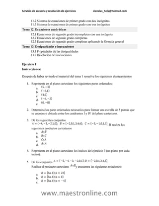 Servicio de asesoría y resolución de ejercicios ciencias_help@hotmail.com 
www.maestronline.com 
11.2 Sistema de ecuaciones de primer grado con dos incógnitas 11.3 Sistema de ecuaciones de primer grado con tres incógnitas 
Tema 12. Ecuaciones cuadráticas 12.1 Ecuaciones de segundo grado incompletas con una incógnita 12.2 Ecuaciones de segundo grado completas 12.3 Ecuaciones de segundo grado completas aplicando la fórmula general 
Tema 13. Desigualdades e inecuaciones 13.1 Propiedades de las desigualdades 13.2 Resolución de inecuaciones 
Ejercicio 1 
Instrucciones: 
Después de haber revisado el material del tema 1 resuelve los siguientes planteamientos 
1. Representa en el plano cartesiano los siguientes pares ordenados: 
a. 
b. 
c. 
d. 
e. 
2. Determina los pares ordenados necesarios para formar una estrella de 5 puntas que se encuentre ubicada entre los cuadrantes I y IV del plano cartesiano. 
3. De los siguientes conjuntos . R realiza los siguientes productos cartesianos 
a. 
b. 
c. 
d. 
4. Representa en el plano cartesiano los incisos del ejercicio 3 (un plano por cada inciso). 
5. De los conjuntos . Realiza el producto cartesiano y encuentra las siguientes relaciones: 
a. 
b. 
c.  