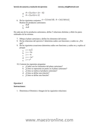 Servicio de asesoría y resolución de ejercicios ciencias_help@hotmail.com 
www.maestronline.com 
d. 
e. 
6. De los siguientes conjuntos . Realiza los productos cartesianos: 
a. 
b. 
De cada uno de los productos cartesianos, define 5 relaciones distintas y obtén los pares ordenados de las mismas. 
7. Dibuja el plano cartesiano y define los elementos del mismo. 
8. De las relaciones del ejercicio 5 determina cuáles son funciones y cuáles no. ¿Por qué? 
9. De las siguientes ecuaciones determina cuáles son funciones y cuáles no y explica el porqué: 
a. 
b. 
c. 
d. 
e. 
10. Contesta las siguientes preguntas: 
a. ¿Cuáles son los elementos del plano cartesiano? 
b. ¿Cómo se representa un punto en el plano cartesiano? 
c. ¿Cómo se realiza el producto cartesiano? 
d. ¿Cómo se define una relación? 
e. ¿Cómo se define una función? 
Ejercicio 2 
Instrucciones: 
1. Determina el Dominio e Imagen de las siguientes relaciones:  