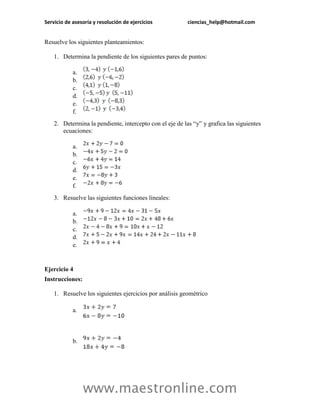 Servicio de asesoría y resolución de ejercicios ciencias_help@hotmail.com 
www.maestronline.com 
Resuelve los siguientes planteamientos: 
1. Determina la pendiente de los siguientes pares de puntos: 
a. 
b. 
c. 
d. 
e. 
f. 
2. Determina la pendiente, intercepto con el eje de las “y” y grafica las siguientes ecuaciones: 
a. 
b. 
c. 
d. 
e. 
f. 
3. Resuelve las siguientes funciones lineales: 
a. 
b. 
c. 
d. 
e. 
Ejercicio 4 
Instrucciones: 
1. Resuelve los siguientes ejercicios por análisis geométrico 
a. 
b.  