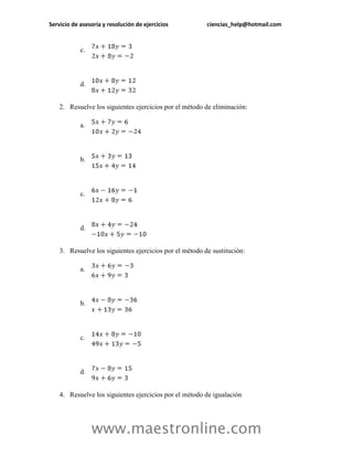 Servicio de asesoría y resolución de ejercicios ciencias_help@hotmail.com 
www.maestronline.com 
c. 
d. 
2. Resuelve los siguientes ejercicios por el método de eliminación: 
a. 
b. 
c. 
d. 
3. Resuelve los siguientes ejercicios por el método de sustitución: 
a. 
b. 
c. 
d. 
4. Resuelve los siguientes ejercicios por el método de igualación  