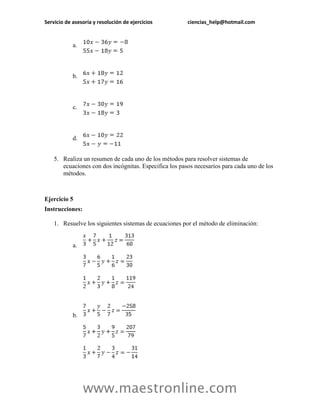 Servicio de asesoría y resolución de ejercicios ciencias_help@hotmail.com 
www.maestronline.com 
a. 
b. 
c. 
d. 
5. Realiza un resumen de cada uno de los métodos para resolver sistemas de ecuaciones con dos incógnitas. Especifica los pasos necesarios para cada uno de los métodos. 
Ejercicio 5 
Instrucciones: 
1. Resuelve los siguientes sistemas de ecuaciones por el método de eliminación: 
a. 
b.  