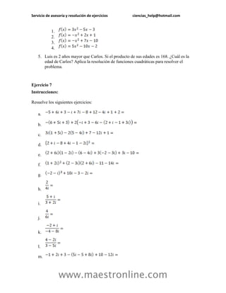 Servicio de asesoría y resolución de ejercicios ciencias_help@hotmail.com 
www.maestronline.com 
1. 
2. 
3. 
4. 
5. Luis es 2 años mayor que Carlos. Si el producto de sus edades es 168. ¿Cuál es la edad de Carlos? Aplica la resolución de funciones cuadráticas para resolver el problema. 
Ejercicio 7 
Instrucciones: 
Resuelve los siguientes ejercicios: 
a. 
b. 
c. 
d. 
e. 
f. 
g. 
h. 
i. 
j. 
k. 
l. 
m.  