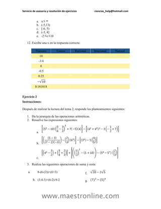 Servicio de asesoría y resolución de ejercicios ciencias_help@hotmail.com 
www.maestronline.com 
a. x 
b. (-5,13) 
c. [-6, 5) 
d. (-3, 4] 
e. -2x10 
12. Escribe una x en la respuesta correcta: Número Entero Racional Irracional Natural 10 -3/4 0 -0.5 0.25 0.181818 
Ejercicio 2 
Instrucciones: 
Después de realizar la lectura del tema 2, responde los planteamientos siguientes: 
1. Da la jerarquía de las operaciones aritméticas. 
2. Resuelve las expresiones siguientes: 
a. 
b. 
c. 
3. Realiza las siguientes operaciones de suma y resta: 
a. 8-(6-(2))+(6+3) 
f. 
b. (3.4-3)+(6-2)-9-2 
g.  