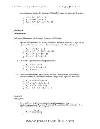 Servicio de asesoría y resolución de ejercicios ciencias_help@hotmail.com 
www.maestronline.com 
imaginarias que tendrán las funciones. Utiliza la regla de los signos de Descartes: 
a. 
b. 
c. 
Ejercicio 9 
Instrucciones: 
Determina las raíces de las siguientes funciones polinomiales. 
1. Aplicando los teoremas del factor, del residuo, de la raíz racional y la regla de los signos de Descartes, así como la división sintética en donde pueda aplicar: 
a. 
b. 
c. 
d. 
2. Grafica las siguientes funciones polinomiales: 
a. 
b. 
c. 
3. Determina las raíces de las siguientes funciones polinomiales, aplicando los teoremas del factor, residuo, raíz racional y regla de los signos de Descartes: 
a. 
b. 
c. 
d. 
Ejercicio 10 
Instrucciones: 
1. Con el graficador Graphmatica: http://www.graphmatica.com/ o Geogebra: http://www.geogebra.org, determina de manera individual las asíntotas horizontales de las siguientes funciones racionales y grafícalas: 
1.  