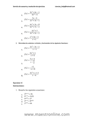 Servicio de asesoría y resolución de ejercicios ciencias_help@hotmail.com 
www.maestronline.com 
2. 
3. 
4. 
5. 
6. 
2. Determina las asíntotas verticales y horizontales de las siguientes funciones: 
1. 
2. 
3. 
4. 
5. 
Ejercicio 11 
Instrucciones: 
1. Resuelve las siguientes ecuaciones: 
a. 
b. 
c. 
d. 
e.  