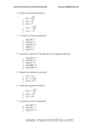 Servicio de asesoría y resolución de ejercicios ciencias_help@hotmail.com 
www.maestronline.com 
2. Grafica las siguientes funciones: 
a. 
b. 
c. 
d. 
e. 
3. Convierte a su forma exponencial: 
a. 
b. 
c. 
d. 
e. 
4. Encuentra el valor de “b” de cada uno de los siguientes ejercicios: 
a. 
b. 
c. 
d. 
e. 
5. Resuelve las siguientes ecuaciones: 
a. 
b. 
c. 
6. Grafica las siguientes funciones: 
a. 
b. 
c. 
7. Convierte a su forma exponencial: 
a. 
b. 
c.  
