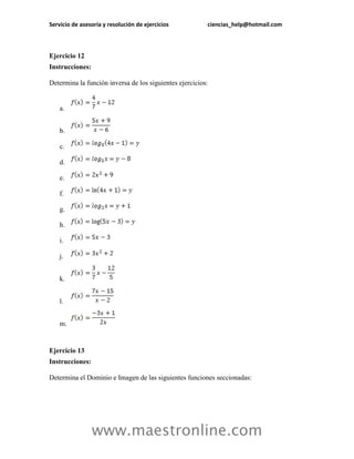 Servicio de asesoría y resolución de ejercicios ciencias_help@hotmail.com 
www.maestronline.com 
Ejercicio 12 
Instrucciones: 
Determina la función inversa de los siguientes ejercicios: 
a. 
b. 
c. 
d. 
e. 
f. 
g. 
h. 
i. 
j. 
k. 
l. 
m. 
Ejercicio 13 
Instrucciones: 
Determina el Dominio e Imagen de las siguientes funciones seccionadas:  