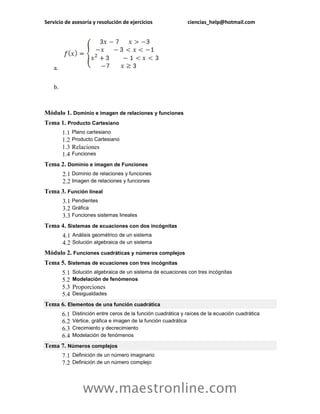 Servicio de asesoría y resolución de ejercicios ciencias_help@hotmail.com 
www.maestronline.com 
a. 
b. 
Módulo 1. Dominio e imagen de relaciones y funciones 
Tema 1. Producto Cartesiano 
1.1 
Plano cartesiano 
1.2 
Producto Cartesiano 
1.3 
Relaciones 
1.4 
Funciones 
Tema 2. Dominio e imagen de Funciones 
2.1 
Dominio de relaciones y funciones 
2.2 
Imagen de relaciones y funciones 
Tema 3. Función lineal 
3.1 
Pendientes 
3.2 
Gráfica 
3.3 
Funciones sistemas lineales 
Tema 4. Sistemas de ecuaciones con dos incógnitas 
4.1 
Análisis geométrico de un sistema 
4.2 
Solución algebraica de un sistema 
Módulo 2. Funciones cuadráticas y números complejos 
Tema 5. Sistemas de ecuaciones con tres incógnitas 5.1 Solución algebraica de un sistema de ecuaciones con tres incógnitas 5.2 Modelación de fenómenos 5.3 Proporciones 5.4 Desigualdades 
Tema 6. Elementos de una función cuadrática 6.1 Distinción entre ceros de la función cuadrática y raíces de la ecuación cuadrática 6.2 Vértice, gráfica e imagen de la función cuadrática 6.3 Crecimiento y decrecimiento 6.4 Modelación de fenómenos 
Tema 7. Números complejos 7.1 Definición de un número imaginario 7.2 Definición de un número complejo  