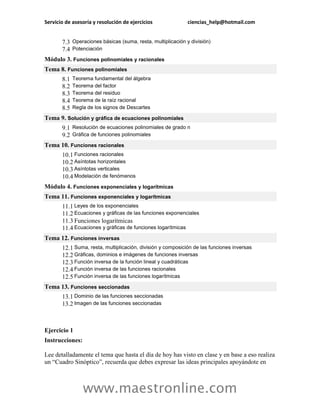 Servicio de asesoría y resolución de ejercicios ciencias_help@hotmail.com 
www.maestronline.com 
7.3 Operaciones básicas (suma, resta, multiplicación y división) 7.4 Potenciación 
Módulo 3. Funciones polinomiales y racionales Tema 8. Funciones polinomiales 8.1 Teorema fundamental del álgebra 8.2 Teorema del factor 8.3 Teorema del residuo 8.4 Teorema de la raíz racional 8.5 Regla de los signos de Descartes 
Tema 9. Solución y gráfica de ecuaciones polinomiales 9.1 Resolución de ecuaciones polinomiales de grado n 9.2 Gráfica de funciones polinomiales 
Tema 10. Funciones racionales 10.1 Funciones racionales 10.2 Asíntotas horizontales 10.3 Asíntotas verticales 10.4 Modelación de fenómenos 
Módulo 4. Funciones exponenciales y logarítmicas Tema 11. Funciones exponenciales y logarítmicas 11.1 Leyes de los exponenciales 11.2 Ecuaciones y gráficas de las funciones exponenciales 11.3 Funciones logarítmicas 11.4 Ecuaciones y gráficas de funciones logarítmicas 
Tema 12. Funciones inversas 12.1 Suma, resta, multiplicación, división y composición de las funciones inversas 12.2 Gráficas, dominios e imágenes de funciones inversas 12.3 Función inversa de la función lineal y cuadráticas 12.4 Función inversa de las funciones racionales 12.5 Función inversa de las funciones logarítmicas 
Tema 13. Funciones seccionadas 13.1 Dominio de las funciones seccionadas 13.2 Imagen de las funciones seccionadas 
Ejercicio 1 
Instrucciones: 
Lee detalladamente el tema que hasta el día de hoy has visto en clase y en base a eso realiza un “Cuadro Sinóptico”, recuerda que debes expresar las ideas principales apoyándote en  