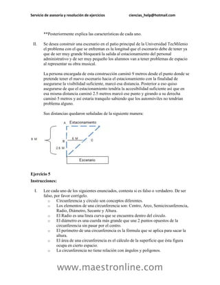 Servicio de asesoría y resolución de ejercicios ciencias_help@hotmail.com 
www.maestronline.com 
**Posteriormente explica las características de cada uno. 
II. Se desea construir una escenario en el patio principal de la Universidad TecMilenio el problema con el que se enfrentan es la longitud que el escenario debe de tener ya que de ser muy grande bloqueará la salida al estacionamiento del personal administrativo y de ser muy pequeño los alumnos van a tener problemas de espacio al representar su obra musical. La persona encargada de esta construcción caminó 9 metros desde el punto donde se pretende tener el nuevo escenario hacia el estacionamiento con la finalidad de asegurarse la visibilidad suficiente, marcó esa distancia. Posterior a eso quiso asegurarse de que el estacionamiento tendría la accesibilidad suficiente así que en esa misma distancia caminó 2.5 metros marcó ese punto y girando a su derecha caminó 5 metros y así estaría tranquilo sabiendo que los automóviles no tendrían problema alguno. Sus distancias quedaron señaladas de la siguiente manera: 
Ejercicio 5 
Instrucciones: 
I. Lee cada uno de los siguientes enunciados, contesta si es falso o verdadero. De ser falso, por favor corrígelo. 
o Circunferencia y círculo son conceptos diferentes. 
o Los elementos de una circunferencia son: Centro, Arco, Semicircunferencia, Radio, Diámetro, Secante y Altura. 
o El Radio es una línea curva que se encuentra dentro del círculo. 
o El diámetro es una cuerda más grande que une 2 puntos opuestos de la circunferencia sin pasar por el centro. 
o El perímetro de una circunferencia es la fórmula que se aplica para sacar la altura. 
o El área de una circunferencia es el cálculo de la superficie que ésta figura ocupa en cierto espacio. 
o La circunferencia no tiene relación con ángulos y polígonos.  