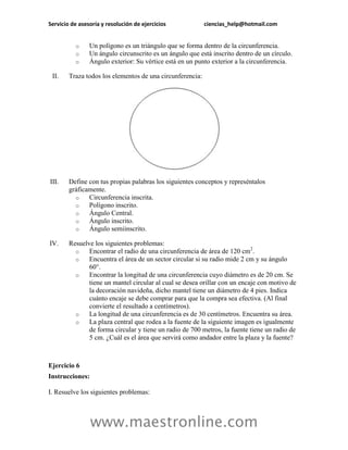 Servicio de asesoría y resolución de ejercicios ciencias_help@hotmail.com 
www.maestronline.com 
o Un polígono es un triángulo que se forma dentro de la circunferencia. 
o Un ángulo circunscrito es un ángulo que está inscrito dentro de un círculo. 
o Ángulo exterior: Su vértice está en un punto exterior a la circunferencia. 
II. Traza todos los elementos de una circunferencia: 
III. Define con tus propias palabras los siguientes conceptos y represéntalos gráficamente. 
o Circunferencia inscrita. 
o Polígono inscrito. 
o Ángulo Central. 
o Ángulo inscrito. 
o Ángulo semiinscrito. 
IV. Resuelve los siguientes problemas: 
o Encontrar el radio de una circunferencia de área de 120 cm2. 
o Encuentra el área de un sector circular si su radio mide 2 cm y su ángulo 60°. 
o Encontrar la longitud de una circunferencia cuyo diámetro es de 20 cm. Se tiene un mantel circular al cual se desea orillar con un encaje con motivo de la decoración navideña, dicho mantel tiene un diámetro de 4 pies. Indica cuánto encaje se debe comprar para que la compra sea efectiva. (Al final convierte el resultado a centímetros). 
o La longitud de una circunferencia es de 30 centímetros. Encuentra su área. 
o La plaza central que rodea a la fuente de la siguiente imagen es igualmente de forma circular y tiene un radio de 700 metros, la fuente tiene un radio de 5 cm. ¿Cuál es el área que servirá como andador entre la plaza y la fuente? 
Ejercicio 6 
Instrucciones: 
I. Resuelve los siguientes problemas:  
