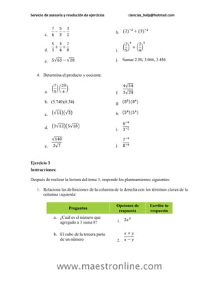 Servicio de asesoría y resolución de ejercicios ciencias_help@hotmail.com 
www.maestronline.com 
c. 
h. 
d. 
i. 
e. 
j. Sumar 2.50, 3.046, 3.456 
4. Determina el producto y cociente: 
a. 
f. 
b. (5.740)(8.34) 
g. 
c. 
h. 
d. 
i. 
e. 
j. 
Ejercicio 3 
Instrucciones: 
Después de realizar la lectura del tema 3, responde los planteamientos siguientes: 
1. Relaciona las definiciones de la columna de la derecha con los términos claves de la columna izquierda: Preguntas Opciones de respuesta Escribe tu respuesta a. ¿Cuál es el número que agregado a 3 suma 8? 1. b. El cubo de la tercera parte de un número 2.  