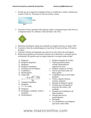 Servicio de asesoría y resolución de ejercicios ciencias_help@hotmail.com 
www.maestronline.com 
1. Se sabe que en el siguiente rectángulo la base es el doble de su altura y además que su área es 288 cm2. Encuentra el valor de su base y altura. 
2. Encontrar el área y perímetro del siguiente rombo, su diagonal mayor mide 40 cm y su diagonal menor 26. Además el valor del lado es de 27cm. 
3. Determina el polígono regular que sumando sus ángulos interiores es igual a 540°. 
4. Encontrar el área de un paralelogramo el cual tiene 30 metros de base y 20 metros de altura. 
5. Calcular el número de diagonales que salen de un solo vértice de un hexágono. 
6. Relaciona las palabras de la primera columna con la definición o concepto que les corresponde. De aquellos que no tengan respuesta o sea equivocada corregir. 
A. Polígonos. 
B. Polígonos Regulares. 
C. Decágono. 
D. Polígonos Irregulares. 
E. Elementos de un Polígono. 
F. Cuadrilátero. 
G. Paralelogramo. 
H. Trapezoide. 
I. 
J. Triángulo Equilátero. 
K. Octágono. 
L. . 
M. Octágono. 
N. Rectángulo, cuadrado, rombo y romboide. 
O. Paralelogramo. 
 Polígono Irregular de 6 lados. 
 Figura geométrica plana cerrada, delimitada por segmento de recta. 
 Polígono regular de 10 lados. 
 Son los que tienen todos sus lados iguales. 
 Cuadrilátero que no tiene lados paralelos. 
 Vértice, ángulos internos, externos, diagonal. 
 Ejemplo de polígono regular. 
 Fórmula que corresponde al perímetro del rombo y del cuadrado. 
 Ejemplos de Cuadriláteros de lados paralelos. 
 Forman parte de los paralelogramos. 
 Hexágono. 
 Los cuadriláteros son polígonos que tienen cuatro lados.  
