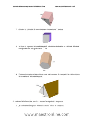 Servicio de asesoría y resolución de ejercicios ciencias_help@hotmail.com 
www.maestronline.com 
2. Obtener el volumen de un cubo cuyos lados miden 7 metros. 
3. Se tiene el siguiente prisma hexagonal, encuentra el valor de su volumen. El valor del apotema del hexágono es de 12 cm. 
4. Una tienda deportiva desea lanzar unas nuevas casas de campaña, las cuales tienen la forma de un prisma triangular. 
A partir de la información anterior contesta las siguientes preguntas: 
a. ¿Cuánta tela se requiere para realizar esta tienda de campaña?  
