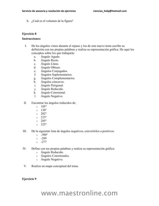 Servicio de asesoría y resolución de ejercicios ciencias_help@hotmail.com 
www.maestronline.com 
b. ¿Cuál es el volumen de la figura? 
Ejercicio 8 
Instrucciones: 
I. De los ángulos vistos durante el repaso y los de este nuevo tema escribe su definición con tus propias palabras y realiza su representación gráfica. He aquí los conceptos sobre los que trabajarás: 
a. Ángulo Agudo. 
b. Ángulo Recto. 
c. Ángulo Llano. 
d. Ángulo Obtuso. 
e. Ángulos Conjugados. 
f. Ángulos Suplementarios. 
g. Ángulos Complementarios. 
h. Ángulos cóncavos. 
i. Ángulo Perigonal. 
j. Ángulo Reducido. 
k. Ángulo Coterminal. 
l. Ángulo Negativo. 
II. Encontrar los ángulos reducidos de: 
o 105° 
o 130° 
o 202° 
o 235° 
o 285° 
o 325° 
III. De la siguiente lista de ángulos negativos, convertirlos a positivos: 
o -300° 
o -289 
o -277 
IV. Define con tus propias palabras y realiza su representación gráfica: 
o Ángulo Reducido. 
o Ángulos Coterminales. 
o Ángulo Negativo. 
V. Realiza un mapa conceptual del tema. 
Ejercicio 9  