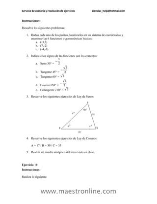 Servicio de asesoría y resolución de ejercicios ciencias_help@hotmail.com 
www.maestronline.com 
Instrucciones: 
Resuelve los siguientes problemas: 
1. Dados cada uno de los puntos, localizarlos en un sistema de coordenadas y encontrar las 6 funciones trigonométricas básicas: 
a. (-3,3) 
b. (7,-2) 
c. (-4,-3) 
2. Indica si los signos de las funciones son los correctos: 
a. Seno 30° = 
b. Tangente 45° = 
c. Tangente 60° = 
d. Coseno 150° = 
e. Cotangente 210° = 
3. Resuelve los siguientes ejercicios de Ley de Senos: 
4. Resuelve los siguientes ejercicios de Ley de Cosenos: A = 17 / B = 30 / C = 35 
5. Realiza un cuadro sinóptico del tema visto en clase. 
Ejercicio 10 
Instrucciones: 
Realiza lo siguiente:  
