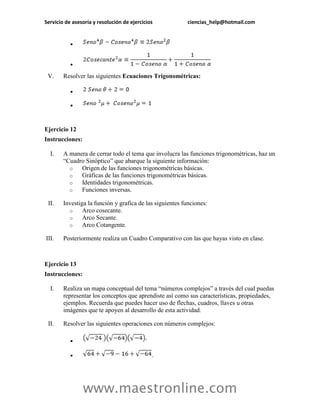 Servicio de asesoría y resolución de ejercicios ciencias_help@hotmail.com 
www.maestronline.com 
 
 
V. Resolver las siguientes Ecuaciones Trigonométricas: 
 
 
Ejercicio 12 
Instrucciones: 
I. A manera de cerrar todo el tema que involucra las funciones trigonométricas, haz un “Cuadro Sinóptico” que abarque la siguiente información: 
o Origen de las funciones trigonométricas básicas. 
o Gráficas de las funciones trigonométricas básicas. 
o Identidades trigonométricas. 
o Funciones inversas. 
II. Investiga la función y grafica de las siguientes funciones: 
o Arco cosecante. 
o Arco Secante. 
o Arco Cotangente. 
III. Posteriormente realiza un Cuadro Comparativo con las que hayas visto en clase. 
Ejercicio 13 
Instrucciones: 
I. Realiza un mapa conceptual del tema “números complejos” a través del cual puedas representar los conceptos que aprendiste así como sus características, propiedades, ejemplos. Recuerda que puedes hacer uso de flechas, cuadros, llaves u otras imágenes que te apoyen al desarrollo de esta actividad. 
II. Resolver las siguientes operaciones con números complejos: 
 
 .  