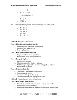 Servicio de asesoría y resolución de ejercicios ciencias_help@hotmail.com 
www.maestronline.com 
 . 
 
 . 
III. Transformar los siguientes números complejos a su forma polar: 
 
 
 
 
 . 
Módulo 1. Principios de Geometría 
Tema 1. El conjunto de los números reales 
1.1 
La Geometría en la historia: Antecedentes 
1.2 
Importancia de la Geometría 
1.3 
Usos y aplicaciones 
Tema 2. Operación con números reales 
2.1 
Propiedades de las líneas geométricas 
2.2 
Clasificación de las líneas geométricas 
Tema 3. Lenguaje algebraico 
3.1 
Definición de ángulos 
3.2 
Medición de ángulos: Grados y radianes 
3.3 
Problemas que implican la conversión entre grados y radianes 
3.4 
Clasificación de ángulos 
Tema 4. Notación algebraica 
4.1 
Triángulos: Características y propiedades 
4.2 
Criterio de congruencia 
4.3 
Teoremas de triángulos (Pruebas) 
4.4 
Teorema fundamental de la proporcionalidad 
Módulo 2. Formas Geométricas y Aplicaciones 
Tema 5. Operaciones fundamentales 5.1 Circunferencia: Definición, conceptos básicos y propiedades 5.2 Elementos de una circunferencia 5.3 Problemas relacionados con el área y perímetro de la circunferencia 
 