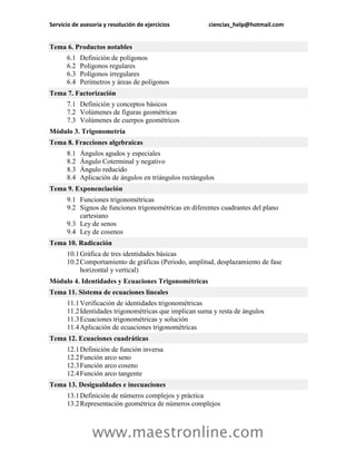 Servicio de asesoría y resolución de ejercicios ciencias_help@hotmail.com 
www.maestronline.com 
Tema 6. Productos notables 6.1 Definición de polígonos 6.2 Polígonos regulares 6.3 Polígonos irregulares 6.4 Perímetros y áreas de polígonos 
Tema 7. Factorización 7.1 Definición y conceptos básicos 7.2 Volúmenes de figuras geométricas 7.3 Volúmenes de cuerpos geométricos 
Módulo 3. Trigonometría Tema 8. Fracciones algebraicas 8.1 Ángulos agudos y especiales 8.2 Ángulo Coterminal y negativo 8.3 Ángulo reducido 8.4 Aplicación de ángulos en triángulos rectángulos 
Tema 9. Exponenciación 9.1 Funciones trigonométricas 9.2 Signos de funciones trigonométricas en diferentes cuadrantes del plano cartesiano 9.3 Ley de senos 9.4 Ley de cosenos 
Tema 10. Radicación 10.1 Gráfica de tres identidades básicas 10.2 Comportamiento de gráficas (Periodo, amplitud, desplazamiento de fase horizontal y vertical) 
Módulo 4. Identidades y Ecuaciones Trigonométricas Tema 11. Sistema de ecuaciones lineales 11.1 Verificación de identidades trigonométricas 11.2 Identidades trigonométricas que implican suma y resta de ángulos 11.3 Ecuaciones trigonométricas y solución 11.4 Aplicación de ecuaciones trigonométricas 
Tema 12. Ecuaciones cuadráticas 12.1 Definición de función inversa 12.2 Función arco seno 12.3 Función arco coseno 12.4 Función arco tangente 
Tema 13. Desigualdades e inecuaciones 13.1 Definición de números complejos y práctica 13.2 Representación geométrica de números complejos  