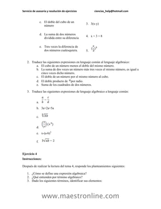Servicio de asesoría y resolución de ejercicios ciencias_help@hotmail.com 
www.maestronline.com 
c. El doble del cubo de un número 3. 3(x-y) d. La suma de dos números dividida entre su diferencia 4. x + 3 = 8 e. Tres veces la diferencia de dos números cualesquiera. 5. 
2. Traduce las siguientes expresiones en lenguaje común al lenguaje algebraico: 
a. El cubo de un número menos el doble del mismo número. 
b. La suma de dos veces un número más tres veces el mismo número, es igual a cinco veces dicho número. 
c. El doble de un número por el mismo número al cubo. 
d. El doble producto de por radio. 
e. Suma de los cuadrados de dos números. 
3. Traduce las siguientes expresiones de lenguaje algebraico a lenguaje común: 
a. 
b. 3a+2a=5a 
c. 
d. 
e. x-(a-b)3 
f. 
Ejercicio 4 
Instrucciones: 
Después de realizar la lectura del tema 4, responde los planteamientos siguientes: 
1. ¿Cómo se define una expresión algebraica? 
2. ¿Qué entienden por término algebraico? 
3. Dado los siguientes términos, identificar sus elementos:  