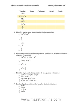 Servicio de asesoría y resolución de ejercicios ciencias_help@hotmail.com 
www.maestronline.com 
Término 
Signo 
Coeficiente 
Literal 
Grado Mx 
4. Identifica la clase a que pertenecen los siguientes términos: 
a. 
b. 
c. 
d. 
5. Dada las siguientes expresiones algebraicas, identifica los monomios, binomios, trinomios y polinomios: 
a. 
b. 
c. 
d. 
6. Identifica el grado absoluto y relativo de los siguientes polinomios: 
a. 
b. 
c. 
d. 
7. Escribe el grado absoluto y relativo de los siguientes términos: 
a. 
b. 
c. 
d.  