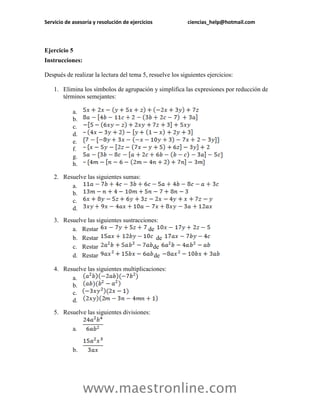 Servicio de asesoría y resolución de ejercicios ciencias_help@hotmail.com 
www.maestronline.com 
Ejercicio 5 
Instrucciones: 
Después de realizar la lectura del tema 5, resuelve los siguientes ejercicios: 
1. Elimina los símbolos de agrupación y simplifica las expresiones por reducción de términos semejantes: 
a. 
b. 
c. 
d. 
e. 
f. 
g. 
h. 
2. Resuelve las siguientes sumas: 
a. 
b. 
c. 
d. 
3. Resuelve las siguientes sustracciones: 
a. Restar de 
b. Restar de 
c. Restar de 
d. Restar de 
4. Resuelve las siguientes multiplicaciones: 
a. 
b. 
c. 
d. 
5. Resuelve las siguientes divisiones: 
a. 
b.  